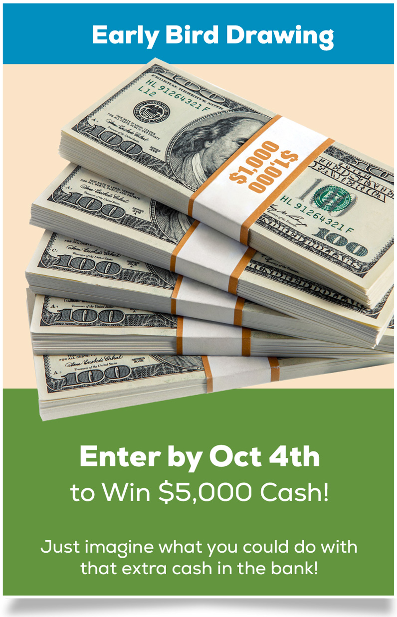 Early Bird Drawing: Enter by Oct 4th to Win $5,000 Cash! Just imagine what you could do with that extra cash in your bank!