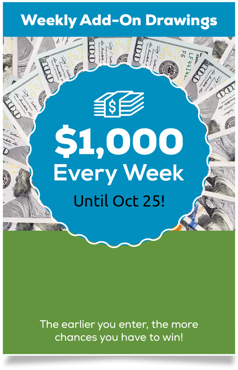 Weekly Add-On Drawings: $2,000 Every Week Until Until Oct 25! The earlier you enter the more chances you have to win!